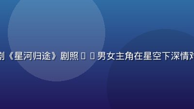 木瓜视频热播国产剧《星河归途》剧照——男女主角在星空下深情对视，画面唯美浪漫